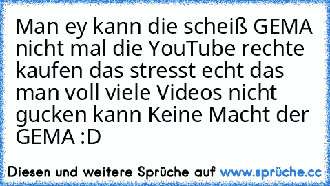 Man ey kann die scheiß GEMA nicht mal die YouTube rechte kaufen das stresst echt das man voll viele Videos nicht gucken kann 
Keine Macht der GEMA :D