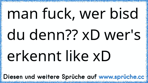 man fuck, wer bisd du denn?? xD wer's erkennt like xD