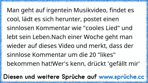 Man geht auf irgentein Musikvideo, findet es cool, lädt es sich herunter, postet einen sinnlosen Kommentar wie "cooles Lied" und lebt sein Leben.
Nach einer Woche geht man wieder auf dieses Video und merkt, dass der sinnlose Kommentar um die 20 "likes" bekommen hat!
Wer's kenn, drückt 'gefällt mir'