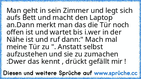 Man geht in sein Zimmer und legt sich aufs Bett und macht den Laptop an.Dann merkt man das die Tür noch offen ist und wartet bis i.wer in der Nähe ist und ruf dann:" Mach mal meine Tür zu ". Anstatt selbst aufzustehen und sie zu zumachen :D
wer das kennt , drückt gefällt mir !