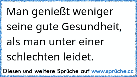 Man genießt weniger seine gute Gesundheit, als man unter einer schlechten leidet.