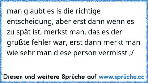 man glaubt es is die richtige entscheidung, aber erst dann wenn es zu spät ist, merkst man, das es der grüßte fehler war, erst dann merkt man wie sehr man diese person vermisst ;/