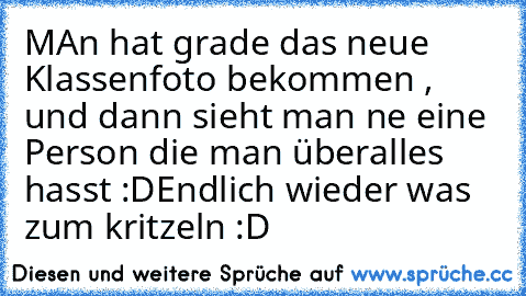 MAn hat grade das neue Klassenfoto bekommen , und dann sieht man ne eine Person die man überalles hasst :D
Endlich wieder was zum kritzeln :D