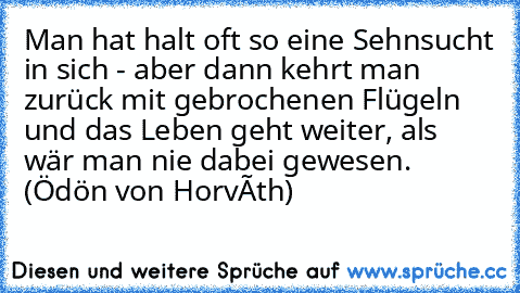 Man hat halt oft so eine Sehnsucht in sich - aber dann kehrt man zurück mit gebrochenen Flügeln und das Leben geht weiter, als wär man nie dabei gewesen. (Ödön von Horváth)