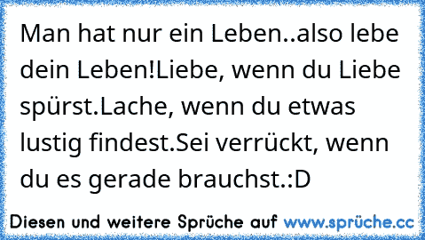 Man hat nur ein Leben..also lebe dein Leben!
Liebe, wenn du Liebe spürst.
Lache, wenn du etwas lustig findest.
Sei verrückt, wenn du es gerade brauchst.
:D ♥