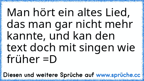 Man hört ein altes Lied, das man gar nicht mehr kannte, und kan den text doch mit singen wie früher =D