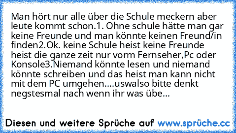 Man hört nur alle über die Schule meckern aber leute kommt schon.
1. Ohne schule hätte man gar keine Freunde und man könnte keinen Freund/in finden
2.Ok. keine Schule heist keine Freunde heist die ganze zeit nur vorm Fernseher,Pc oder Konsole
3.Niemand könnte lesen und niemand könnte schreiben und das heist man kann nicht mit dem PC umgehen
....usw
also bitte denkt negstesmal nach wenn ihr was ...