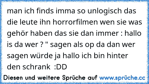 man ich finds imma so unlogisch das die leute ihn horrorfilmen wen sie was gehör haben das sie dan immer : hallo is da wer ? " sagen als op da dan wer sagen würde ja hallo ich bin hinter den schrank  :DD