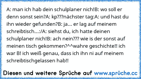 A: man ich hab dein schulplaner nich!
B: wo soll er denn sonst sein?
A: kp???
nächster tag:
A: und hast du ihn wieder gefunden?
B: ja... er lag auf meinem schreibtisch...:/
A: siehst du, ich hatte deinen schulplaner nich!
B: ach nein??? wie is der sonst auf meinen tisch gekommen?^^
wahre geschichte!! ich war B! ich weiß genau, dass ich ihn ni auf meinem schreibtischgelassen hab!!