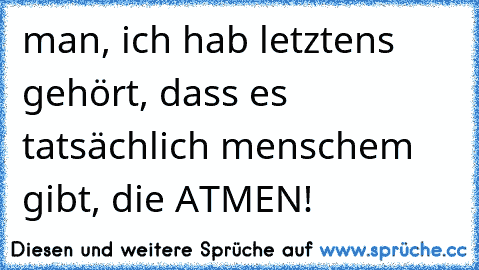 man, ich hab letztens gehört, dass es tatsächlich menschem gibt, die ATMEN!