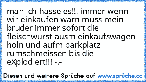 man ich hasse es!!! immer wenn wir einkaufen warn muss mein bruder immer sofort die fleischwurst ausm einkaufswagen holn und aufm parkplatz rumschmeissen bis die eXplodiert!!! -.-