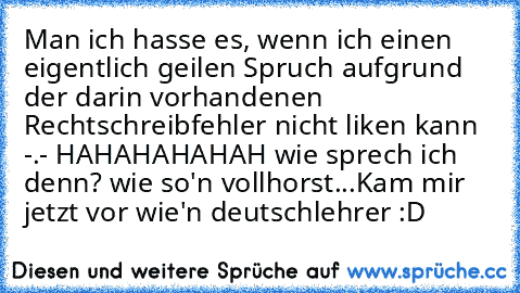 Man ich hasse es, wenn ich einen eigentlich geilen Spruch aufgrund der darin vorhandenen Rechtschreibfehler nicht liken kann -.- 
HAHAHAHAHAH wie sprech ich denn? wie so'n vollhorst...
Kam mir jetzt vor wie'n deutschlehrer :D