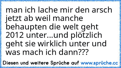 man ich lache mir den arsch jetzt ab weil manche behaupten die welt geht 2012 unter...und plötzlich geht sie wirklich unter und was mach ich dann???