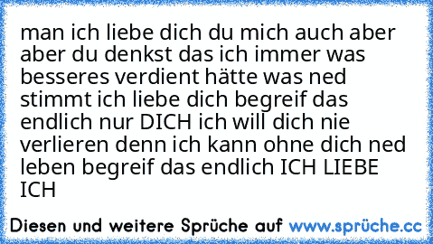 man ich liebe dich du mich auch aber aber du denkst das ich immer was besseres verdient hätte was ned stimmt ich liebe dich begreif das endlich nur DICH ich will dich nie verlieren denn ich kann ohne dich ned leben begreif das endlich ICH LIEBE ICH