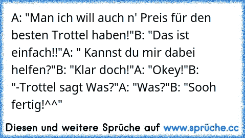 A: "Man ich will auch n' Preis für den besten Trottel haben!"
B: "Das ist einfach!!"
A: " Kannst du mir dabei helfen?"
B: "Klar doch!"
A: "Okey!"
B: "-Trottel sagt Was?"
A: "Was?"
B: "Sooh fertig!^^"