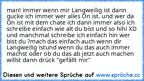 man! immer wenn mir Langweilig ist dann gucke ich immer wer alles On ist. und wer da On ist mit dem chate ich dann immer also ich schreibe einfach wie alt du bist und so hihi XD 
und manchmal schreibe ich einfach hin wer bist du ?
mach das einfach auch wenn dir Langweilig ist
und wenn du das auch immer machst oder ob du das ab jetzt auch machen willst dann drück "gefällt mir"