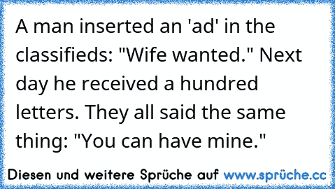 A man inserted an 'ad' in the classifieds: "Wife wanted." Next day he received a hundred letters. They all said the same thing: "You can have mine."