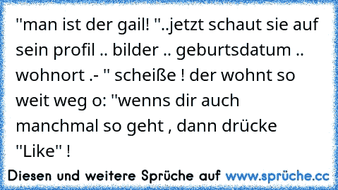 ''man ist der gail! ''
..jetzt schaut sie auf sein profil .. bilder .. geburtsdatum .. wohnort .
- '' scheiße ! der wohnt so weit weg o: ''
wenns dir auch manchmal so geht , dann drücke ''Like'' !