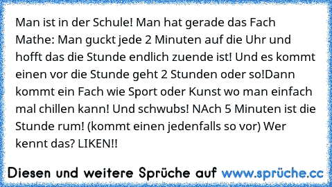 Man ist in der Schule! Man hat gerade das Fach Mathe: Man guckt jede 2 Minuten auf die Uhr und hofft das die Stunde endlich zuende ist! Und es kommt einen vor die Stunde geht 2 Stunden oder so!
Dann kommt ein Fach wie Sport oder Kunst wo man einfach mal chillen kann! Und schwubs! NAch 5 Minuten ist die Stunde rum! (kommt einen jedenfalls so vor) Wer kennt das? LIKEN!!