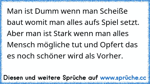 Man ist Dumm wenn man Scheiße baut womit man alles auf´s Spiel setzt. Aber man ist Stark wenn man alles Mensch mögliche tut und Opfert das es noch schöner wird als Vorher.