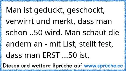 Man ist geduckt, geschockt, verwirrt und merkt, dass man schon ..50 wird. Man schaut die andern an - mit List, stellt fest, dass man ERST ...50 ist.