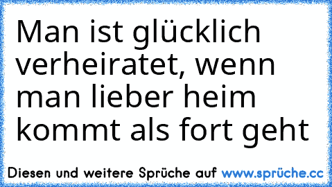 Man ist glücklich verheiratet, wenn man lieber heim kommt als fort geht