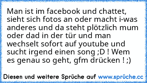 Man ist im facebook und chattet, sieht sich fotos an oder macht i-was anderes und da steht plötzlich mum oder dad in der tür und man wechselt sofort auf youtube und sucht irgend einen song ;D ! 
Wem es genau so geht, gfm drücken ! ;)