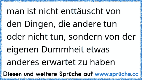 man ist nicht enttäuscht von den Dingen, die andere tun oder nicht tun, sondern von der eigenen Dummheit etwas anderes erwartet zu haben