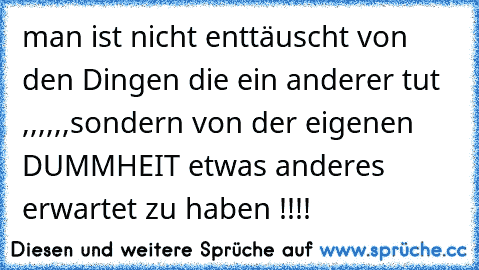 man ist nicht enttäuscht von den Dingen die ein anderer tut ,,,,,,sondern von der eigenen DUMMHEIT etwas anderes erwartet zu haben !!!!