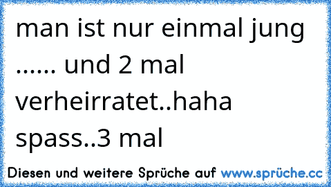 man ist nur einmal jung ...... und 2 mal verheirratet..haha spass..3 mal