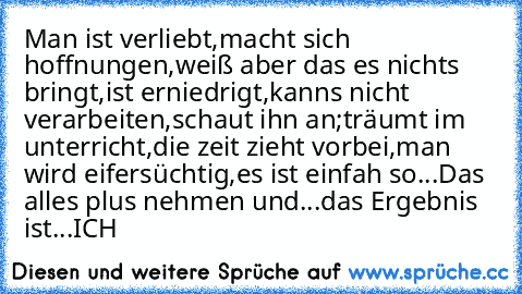 Man ist verliebt,
macht sich hoffnungen,
weiß aber das es nichts bringt,
ist erniedrigt,
kanns nicht verarbeiten,
schaut ihn an;
träumt im unterricht,
die zeit zieht vorbei,
man wird eifersüchtig,
es ist einfah so...
Das alles plus nehmen und...
das Ergebnis ist...
ICH