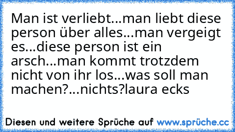 Man ist verliebt...
man liebt diese person über alles...
man vergeigt es...
diese person ist ein arsch...
man kommt trotzdem nicht von ihr los...
was soll man machen?...
nichts?
laura ecks