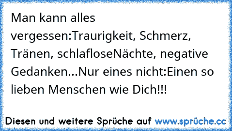 Man kann alles vergessen:
Traurigkeit, Schmerz, Tränen, schlaflose
Nächte, negative Gedanken...
Nur eines nicht:
Einen so lieben Menschen wie ♥Dich♥!!!