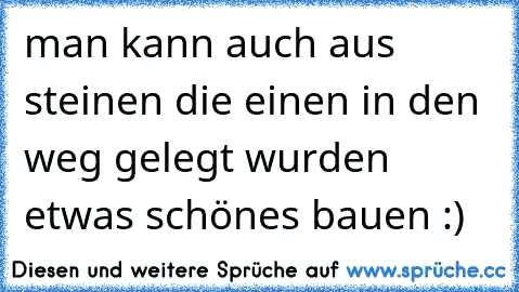 man kann auch aus steinen die einen in den weg gelegt wurden etwas schönes bauen :)