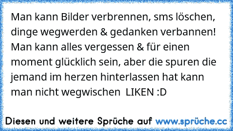 Man kann Bilder verbrennen, sms löschen, dinge wegwerden & gedanken verbannen! Man kann alles vergessen & für einen moment glücklich sein, aber die spuren die jemand im herzen hinterlassen hat kann man nicht wegwischen ♥ LIKEN :D