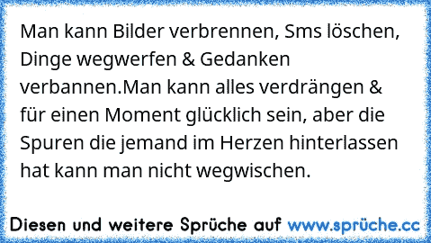 Man kann Bilder verbrennen, Sms löschen, Dinge wegwerfen & Gedanken verbannen.Man kann alles verdrängen & für einen Moment glücklich sein, aber die Spuren die jemand im Herzen hinterlassen hat kann man nicht wegwischen.