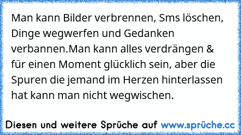 Man kann Bilder verbrennen, Sms löschen, Dinge wegwerfen und Gedanken verbannen.Man kann alles verdrängen & für einen Moment glücklich sein, aber die Spuren die jemand im Herzen hinterlassen hat kann man nicht wegwischen. ♥