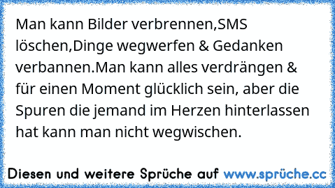 Man kann Bilder verbrennen,SMS löschen,Dinge wegwerfen & Gedanken verbannen.Man kann alles verdrängen & für einen Moment glücklich sein, aber die Spuren die jemand im Herzen hinterlassen hat kann man nicht wegwischen.