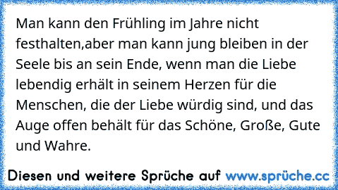 Man kann den Frühling im Jahre nicht festhalten,
aber man kann jung bleiben in der Seele bis an sein Ende, wenn man die Liebe lebendig erhält in seinem Herzen für die Menschen, die der Liebe würdig sind, und das Auge offen behält für das Schöne, Große, Gute und Wahre.