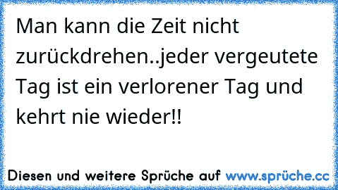 Man kann die Zeit nicht zurückdrehen..jeder vergeutete Tag ist ein verlorener Tag und kehrt nie wieder!!