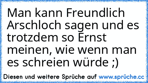 Man kann Freundlich Arschloch sagen und es trotzdem so Ernst meinen, wie wenn man es schreien würde ;)