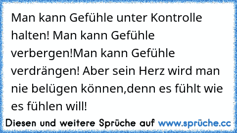 Man kann Gefühle unter Kontrolle halten! Man kann Gefühle verbergen!Man kann Gefühle verdrängen! Aber sein Herz wird man nie belügen können,denn es fühlt wie es fühlen will!