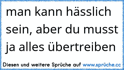 man kann hässlich sein, aber du musst ja alles übertreiben