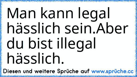 Man kann legal hässlich sein.
Aber du bist illegal hässlich.