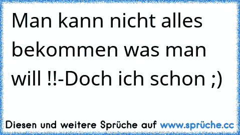 Man kann nicht alles bekommen was man will !!
-Doch ich schon ;)