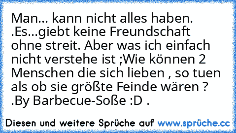 Man... kann nicht alles haben. ♥.
Es...giebt keine Freundschaft ohne streit. ♥
Aber was ich einfach nicht verstehe ist ;
Wie können 2 Menschen die sich lieben , so tuen als ob sie größte Feinde wären ? ♥.
By Barbecue-Soße :D ♥.