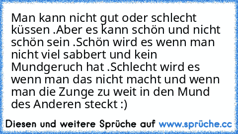 Man kann nicht gut oder schlecht küssen .
Aber es kann schön und nicht schön sein .
Schön wird es wenn man nicht viel sabbert und kein Mundgeruch hat .
Schlecht wird es wenn man das nicht macht und wenn man die Zunge zu weit in den Mund des Anderen steckt :)