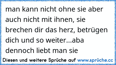 man kann nicht ohne sie aber auch nicht mit ihnen, sie brechen dir das herz, betrügen dich und so weiter...aba dennoch liebt man sie