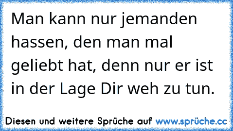 Man kann nur jemanden hassen, den man mal geliebt hat, denn nur er ist in der Lage Dir weh zu tun.