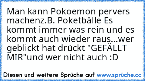 Man kann Pokoemon pervers machen
z.B. Poketbälle Es kommt immer was rein und es kommt auch wieder raus...
wer geblickt hat drückt "GEFÄLLT MIR"
und wer nicht auch :D